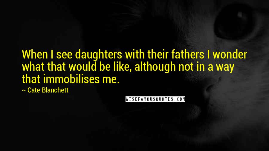 Cate Blanchett Quotes: When I see daughters with their fathers I wonder what that would be like, although not in a way that immobilises me.