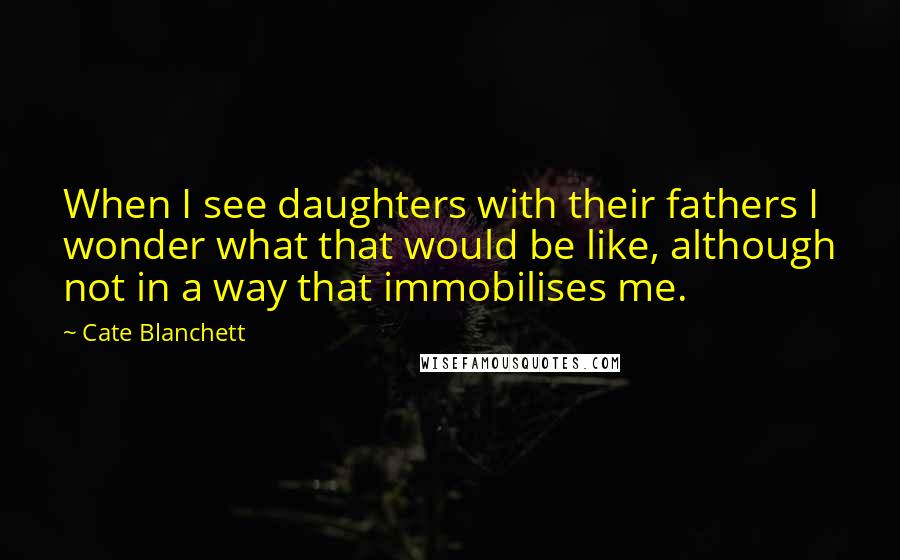 Cate Blanchett Quotes: When I see daughters with their fathers I wonder what that would be like, although not in a way that immobilises me.
