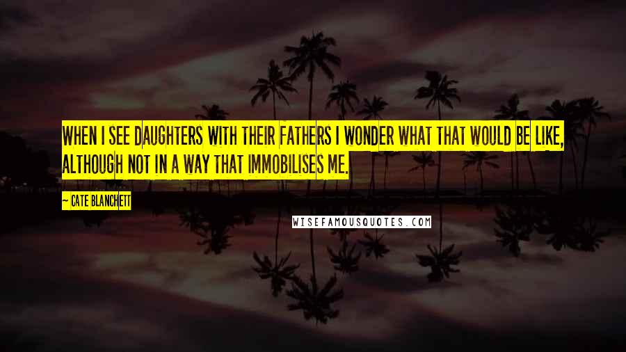 Cate Blanchett Quotes: When I see daughters with their fathers I wonder what that would be like, although not in a way that immobilises me.