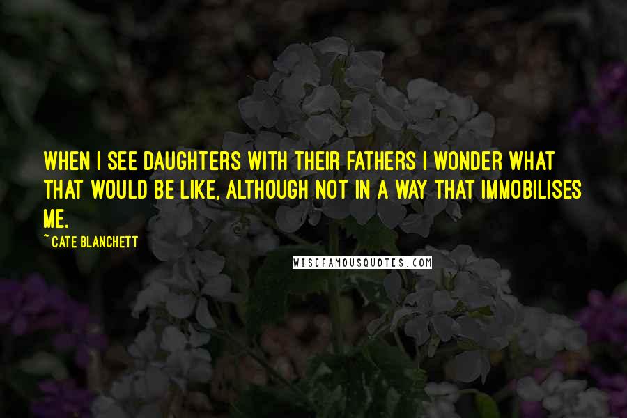 Cate Blanchett Quotes: When I see daughters with their fathers I wonder what that would be like, although not in a way that immobilises me.