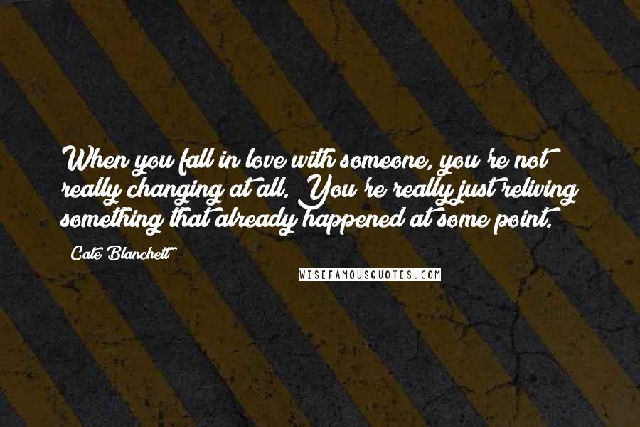 Cate Blanchett Quotes: When you fall in love with someone, you're not really changing at all. You're really just reliving something that already happened at some point.