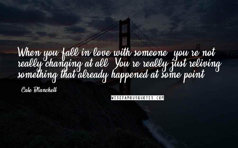 Cate Blanchett Quotes: When you fall in love with someone, you're not really changing at all. You're really just reliving something that already happened at some point.