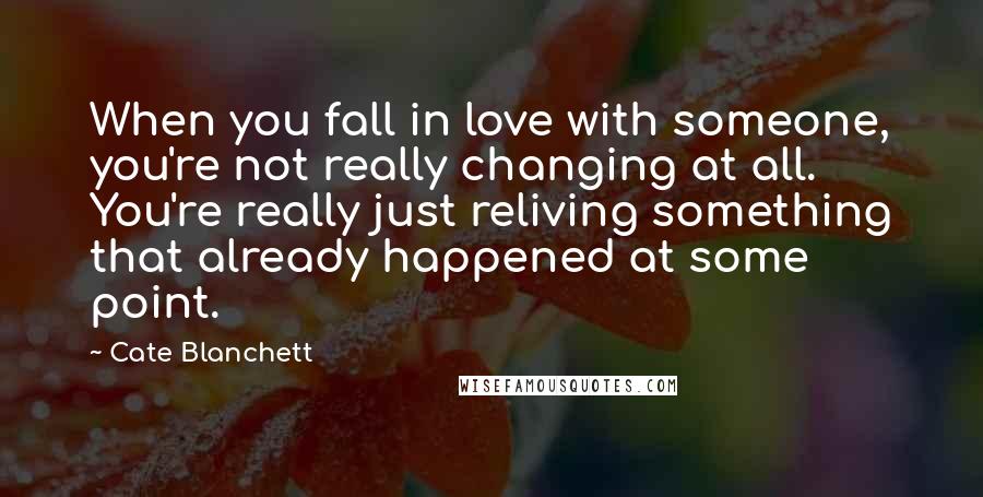 Cate Blanchett Quotes: When you fall in love with someone, you're not really changing at all. You're really just reliving something that already happened at some point.