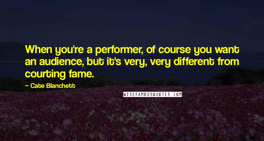 Cate Blanchett Quotes: When you're a performer, of course you want an audience, but it's very, very different from courting fame.