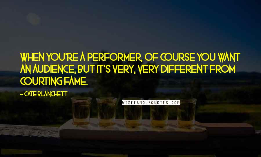 Cate Blanchett Quotes: When you're a performer, of course you want an audience, but it's very, very different from courting fame.