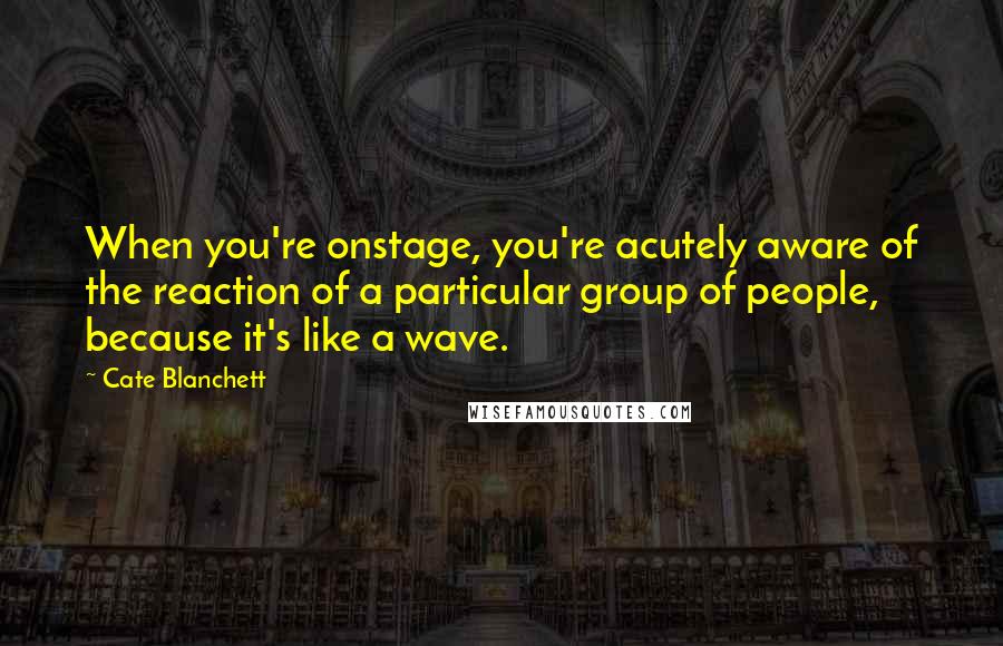 Cate Blanchett Quotes: When you're onstage, you're acutely aware of the reaction of a particular group of people, because it's like a wave.