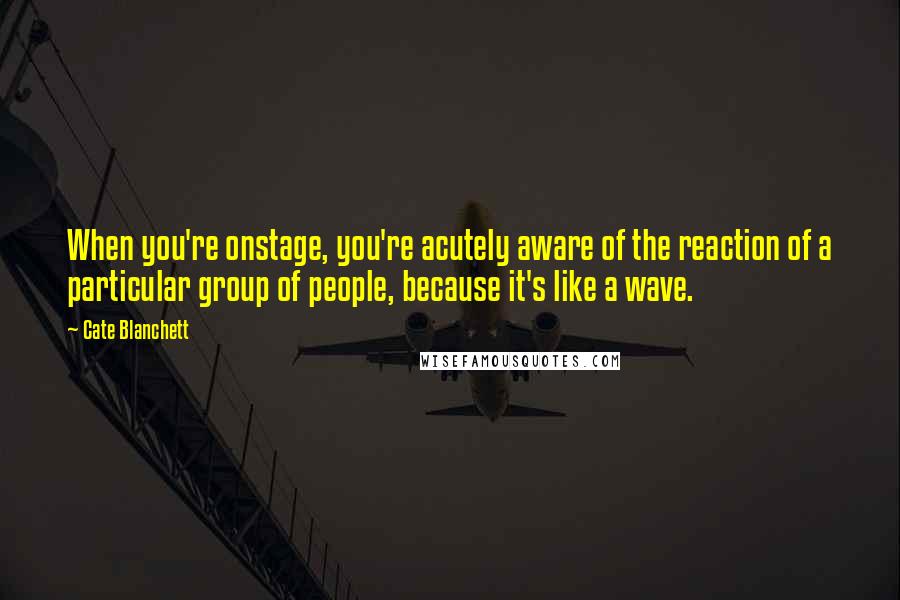 Cate Blanchett Quotes: When you're onstage, you're acutely aware of the reaction of a particular group of people, because it's like a wave.