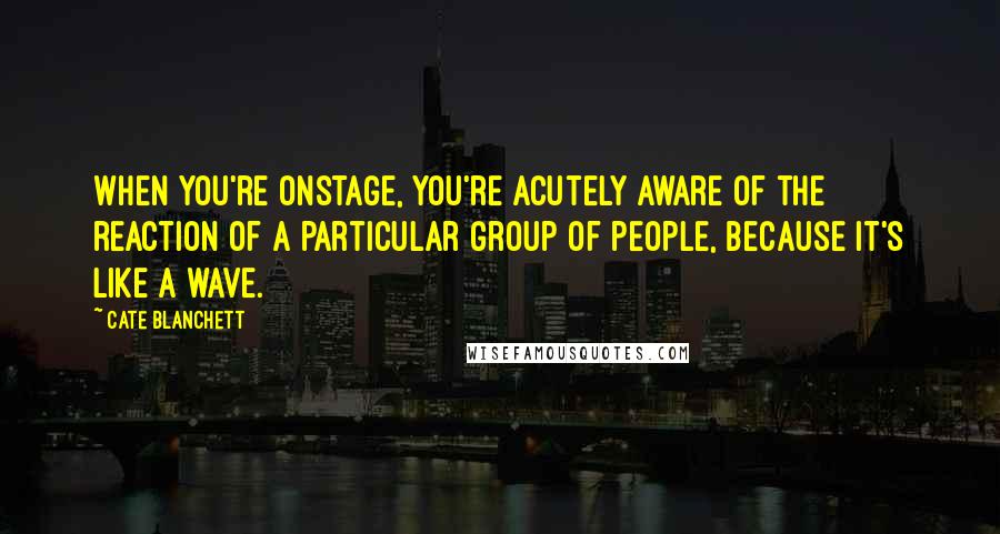 Cate Blanchett Quotes: When you're onstage, you're acutely aware of the reaction of a particular group of people, because it's like a wave.