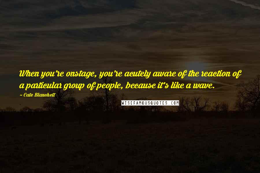 Cate Blanchett Quotes: When you're onstage, you're acutely aware of the reaction of a particular group of people, because it's like a wave.