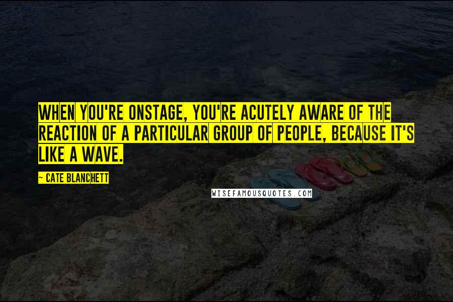 Cate Blanchett Quotes: When you're onstage, you're acutely aware of the reaction of a particular group of people, because it's like a wave.
