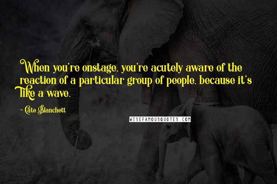 Cate Blanchett Quotes: When you're onstage, you're acutely aware of the reaction of a particular group of people, because it's like a wave.