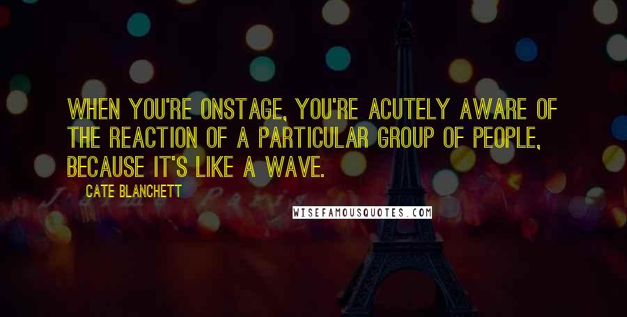 Cate Blanchett Quotes: When you're onstage, you're acutely aware of the reaction of a particular group of people, because it's like a wave.
