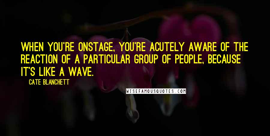 Cate Blanchett Quotes: When you're onstage, you're acutely aware of the reaction of a particular group of people, because it's like a wave.
