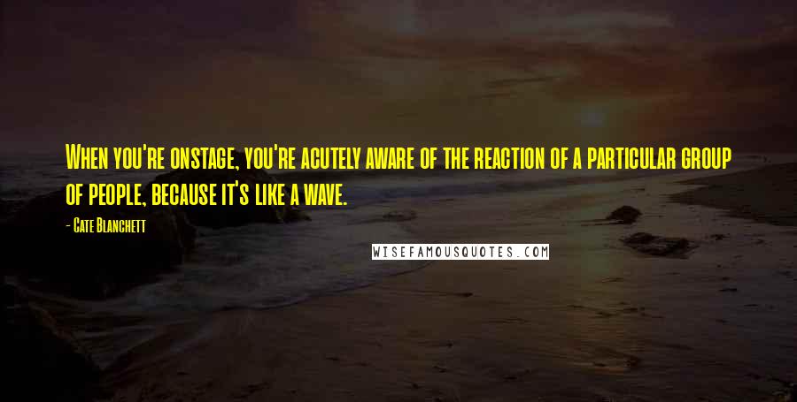 Cate Blanchett Quotes: When you're onstage, you're acutely aware of the reaction of a particular group of people, because it's like a wave.