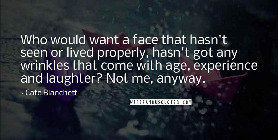 Cate Blanchett Quotes: Who would want a face that hasn't seen or lived properly, hasn't got any wrinkles that come with age, experience and laughter? Not me, anyway.