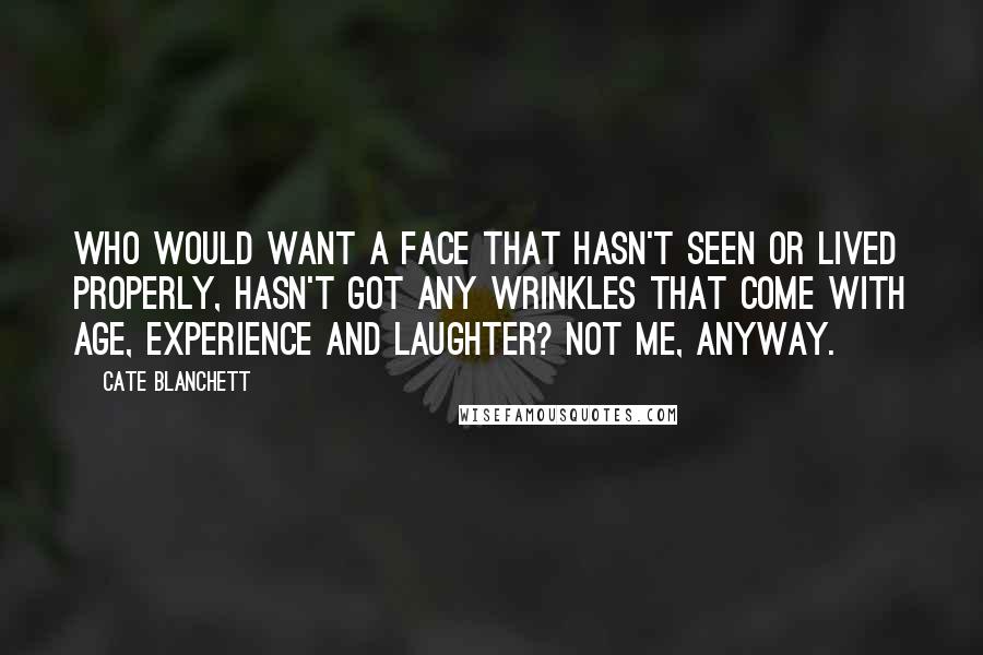 Cate Blanchett Quotes: Who would want a face that hasn't seen or lived properly, hasn't got any wrinkles that come with age, experience and laughter? Not me, anyway.