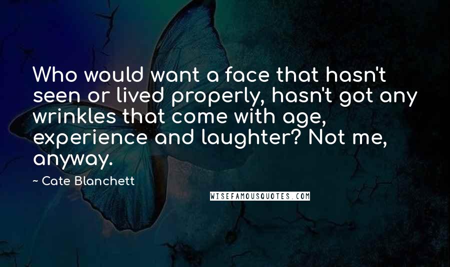 Cate Blanchett Quotes: Who would want a face that hasn't seen or lived properly, hasn't got any wrinkles that come with age, experience and laughter? Not me, anyway.