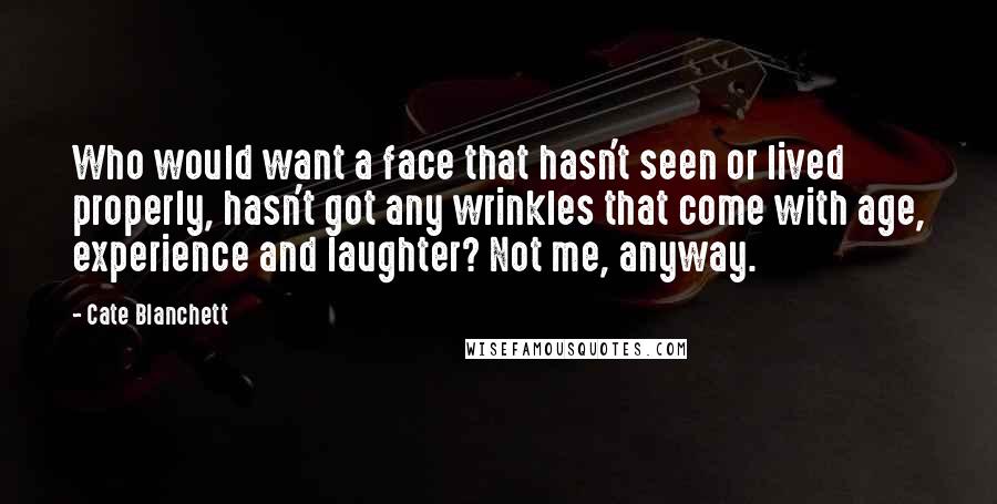 Cate Blanchett Quotes: Who would want a face that hasn't seen or lived properly, hasn't got any wrinkles that come with age, experience and laughter? Not me, anyway.