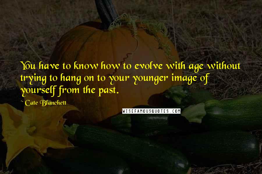 Cate Blanchett Quotes: You have to know how to evolve with age without trying to hang on to your younger image of yourself from the past.