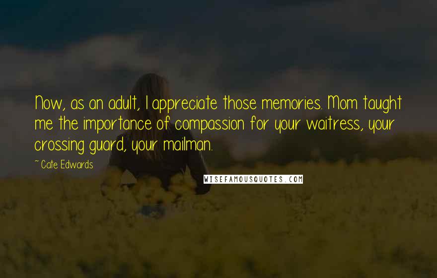 Cate Edwards Quotes: Now, as an adult, I appreciate those memories. Mom taught me the importance of compassion for your waitress, your crossing guard, your mailman.