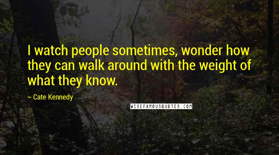 Cate Kennedy Quotes: I watch people sometimes, wonder how they can walk around with the weight of what they know.