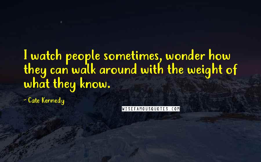 Cate Kennedy Quotes: I watch people sometimes, wonder how they can walk around with the weight of what they know.