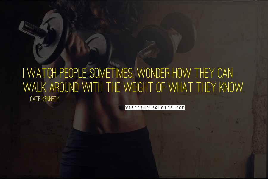 Cate Kennedy Quotes: I watch people sometimes, wonder how they can walk around with the weight of what they know.