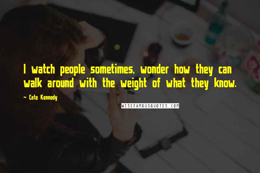 Cate Kennedy Quotes: I watch people sometimes, wonder how they can walk around with the weight of what they know.