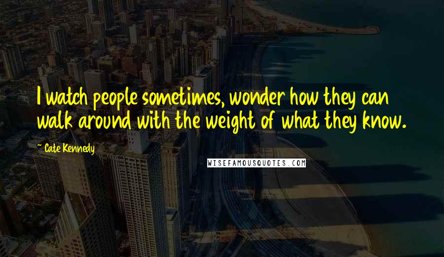 Cate Kennedy Quotes: I watch people sometimes, wonder how they can walk around with the weight of what they know.