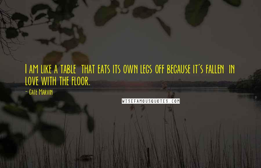 Cate Marvin Quotes: I am like a table  that eats its own legs off because it's fallen  in love with the floor.