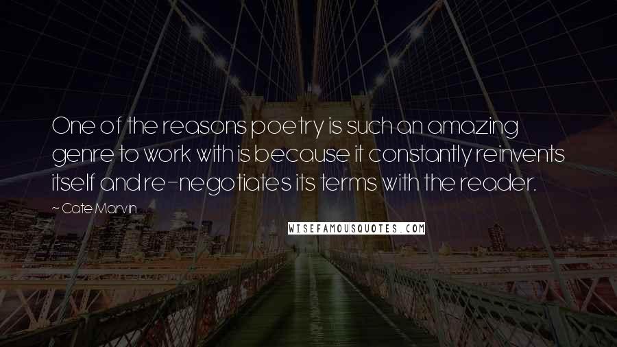 Cate Marvin Quotes: One of the reasons poetry is such an amazing genre to work with is because it constantly reinvents itself and re-negotiates its terms with the reader.