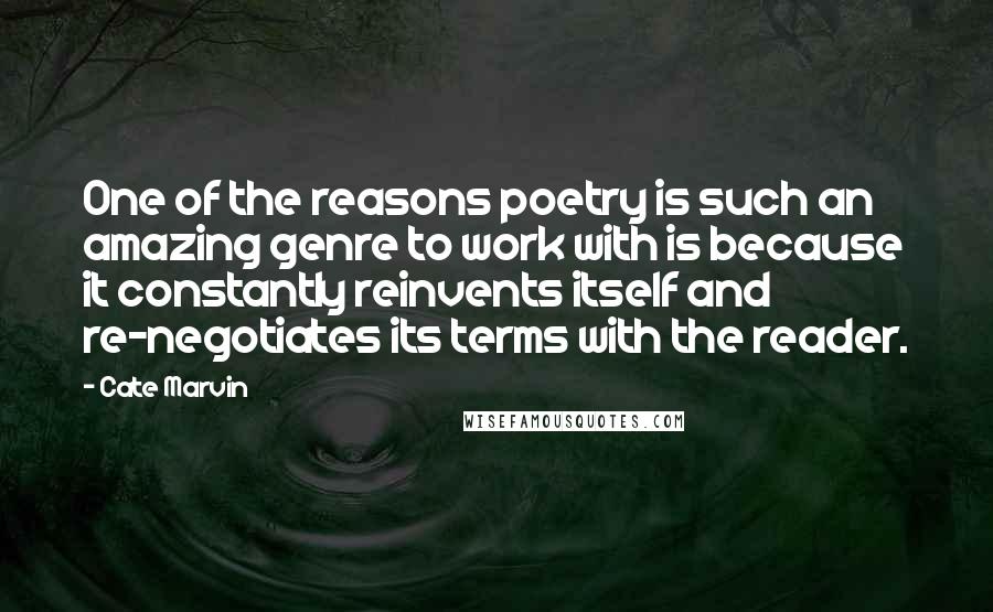 Cate Marvin Quotes: One of the reasons poetry is such an amazing genre to work with is because it constantly reinvents itself and re-negotiates its terms with the reader.