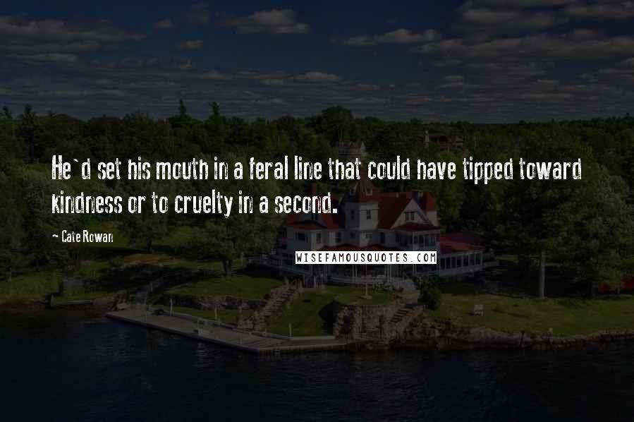 Cate Rowan Quotes: He'd set his mouth in a feral line that could have tipped toward kindness or to cruelty in a second.