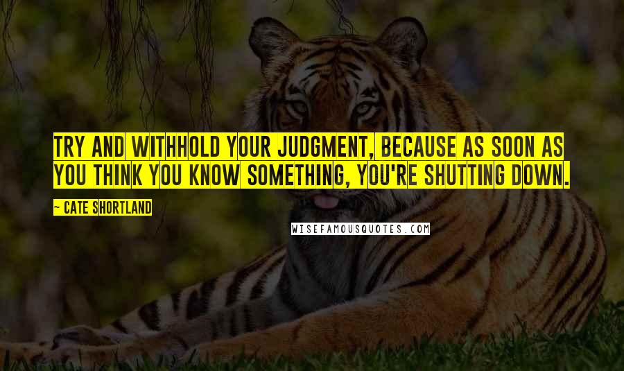 Cate Shortland Quotes: Try and withhold your judgment, because as soon as you think you know something, you're shutting down.