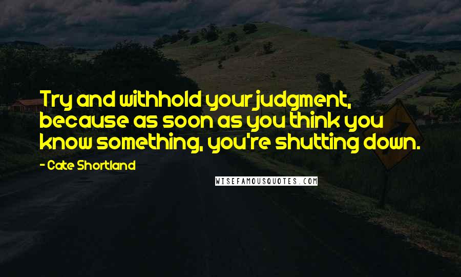 Cate Shortland Quotes: Try and withhold your judgment, because as soon as you think you know something, you're shutting down.