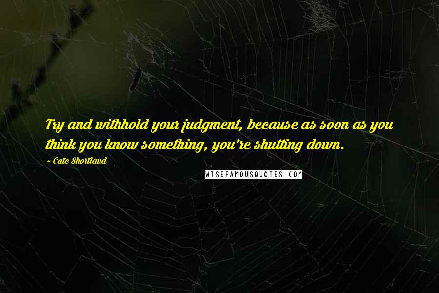 Cate Shortland Quotes: Try and withhold your judgment, because as soon as you think you know something, you're shutting down.