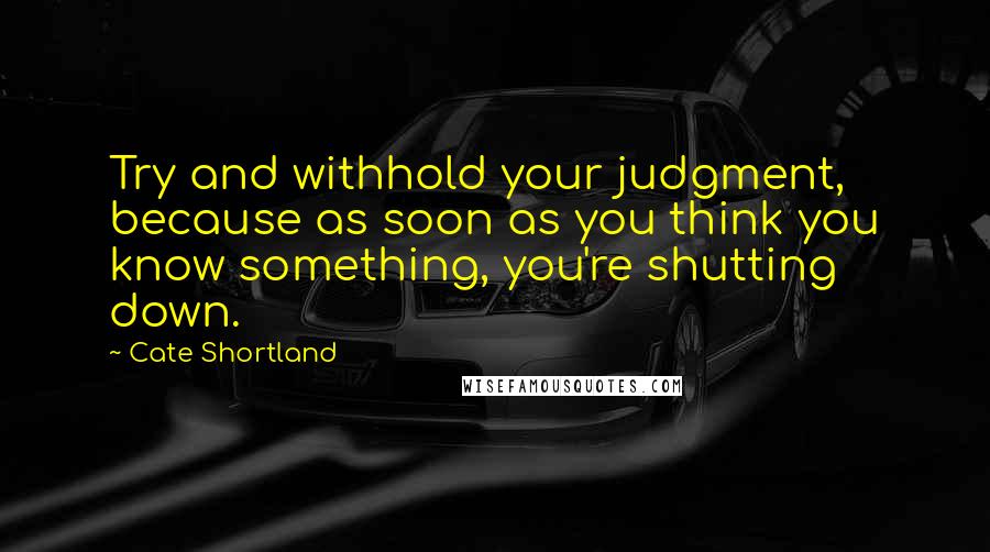 Cate Shortland Quotes: Try and withhold your judgment, because as soon as you think you know something, you're shutting down.