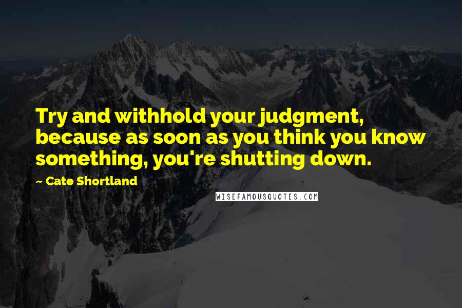 Cate Shortland Quotes: Try and withhold your judgment, because as soon as you think you know something, you're shutting down.