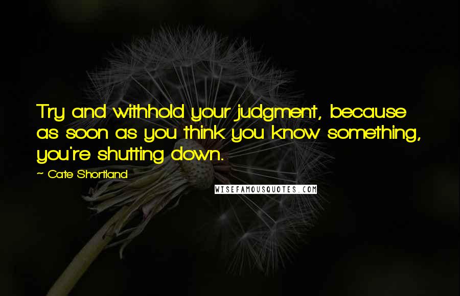 Cate Shortland Quotes: Try and withhold your judgment, because as soon as you think you know something, you're shutting down.