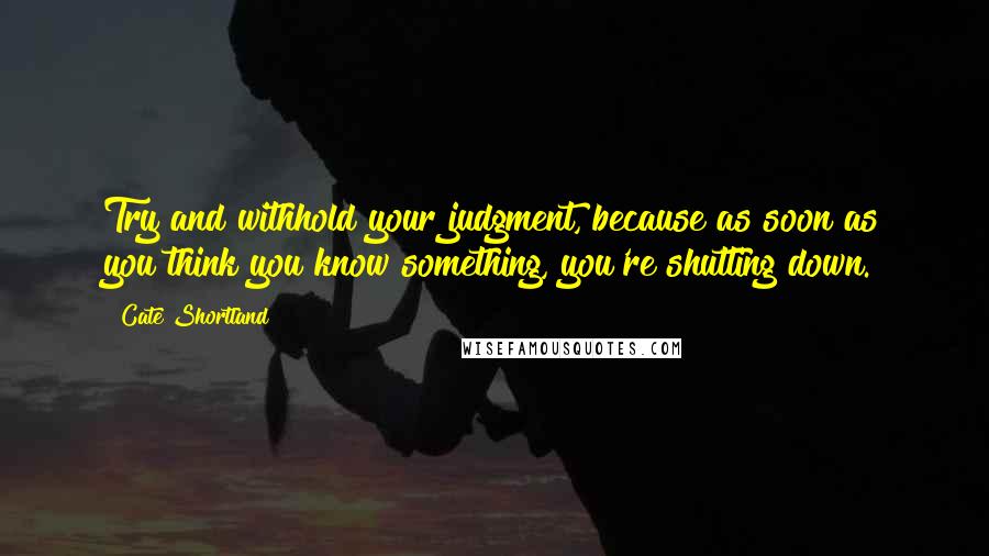 Cate Shortland Quotes: Try and withhold your judgment, because as soon as you think you know something, you're shutting down.