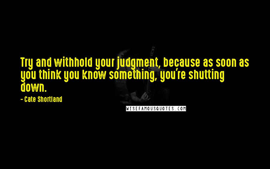 Cate Shortland Quotes: Try and withhold your judgment, because as soon as you think you know something, you're shutting down.