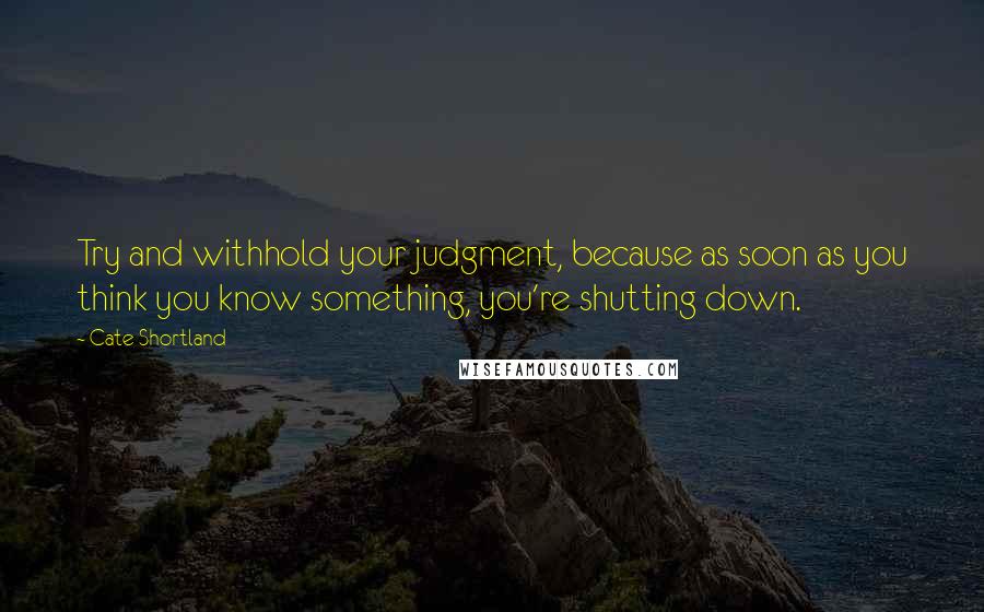 Cate Shortland Quotes: Try and withhold your judgment, because as soon as you think you know something, you're shutting down.