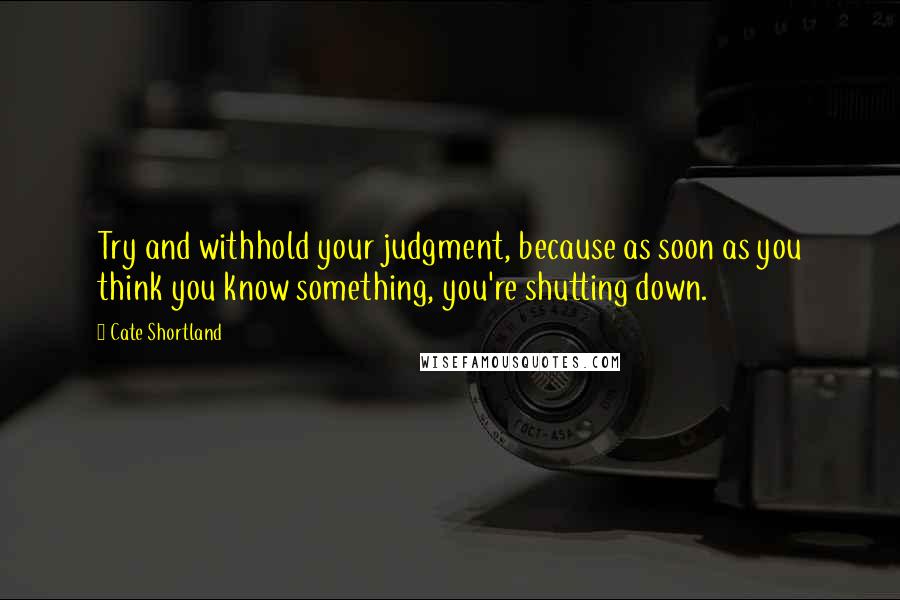 Cate Shortland Quotes: Try and withhold your judgment, because as soon as you think you know something, you're shutting down.