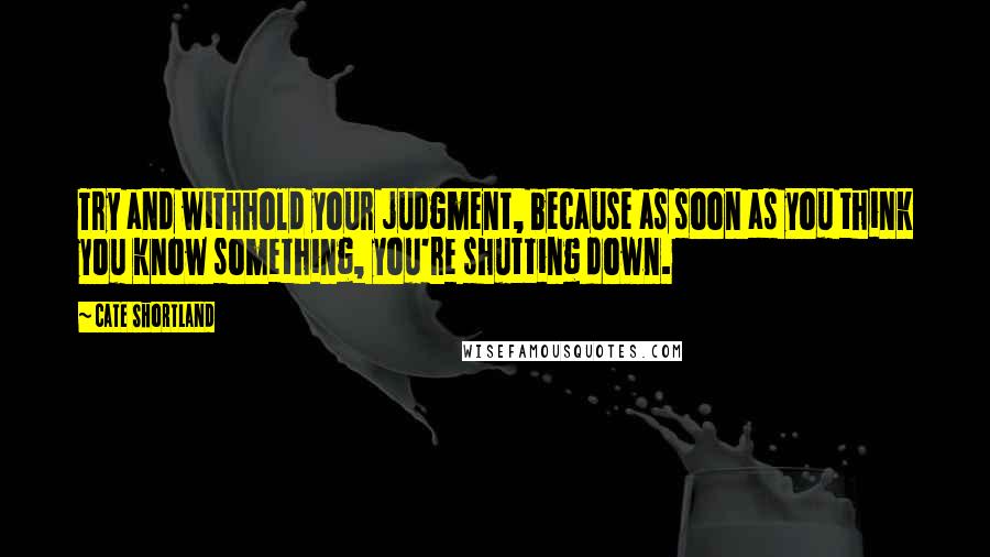 Cate Shortland Quotes: Try and withhold your judgment, because as soon as you think you know something, you're shutting down.