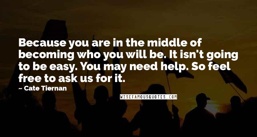 Cate Tiernan Quotes: Because you are in the middle of becoming who you will be. It isn't going to be easy. You may need help. So feel free to ask us for it.