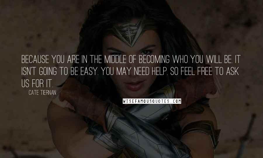 Cate Tiernan Quotes: Because you are in the middle of becoming who you will be. It isn't going to be easy. You may need help. So feel free to ask us for it.