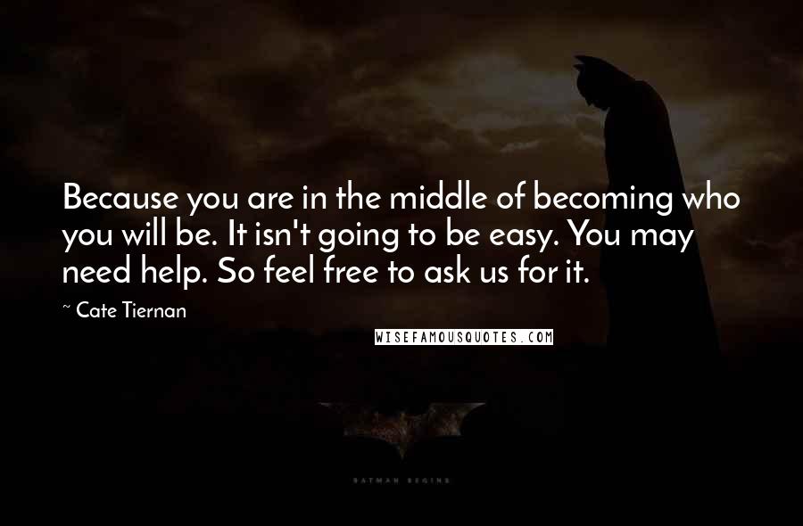 Cate Tiernan Quotes: Because you are in the middle of becoming who you will be. It isn't going to be easy. You may need help. So feel free to ask us for it.