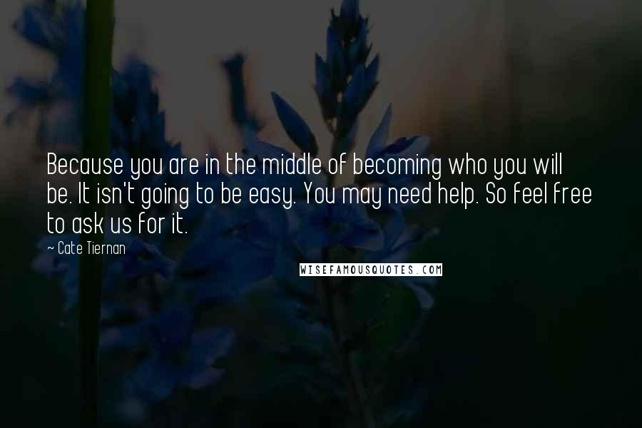 Cate Tiernan Quotes: Because you are in the middle of becoming who you will be. It isn't going to be easy. You may need help. So feel free to ask us for it.