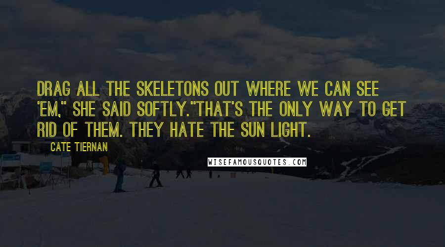 Cate Tiernan Quotes: Drag all the skeletons out where we can see 'em," she said softly."That's the only way to get rid of them. They hate the sun light.