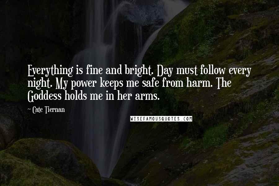 Cate Tiernan Quotes: Everything is fine and bright. Day must follow every night. My power keeps me safe from harm. The Goddess holds me in her arms.